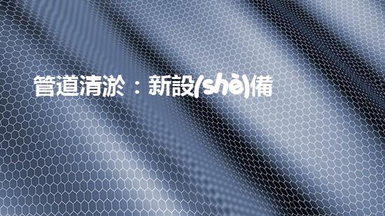 管道清淤：新設(shè)備助力，解決堵塞難題！